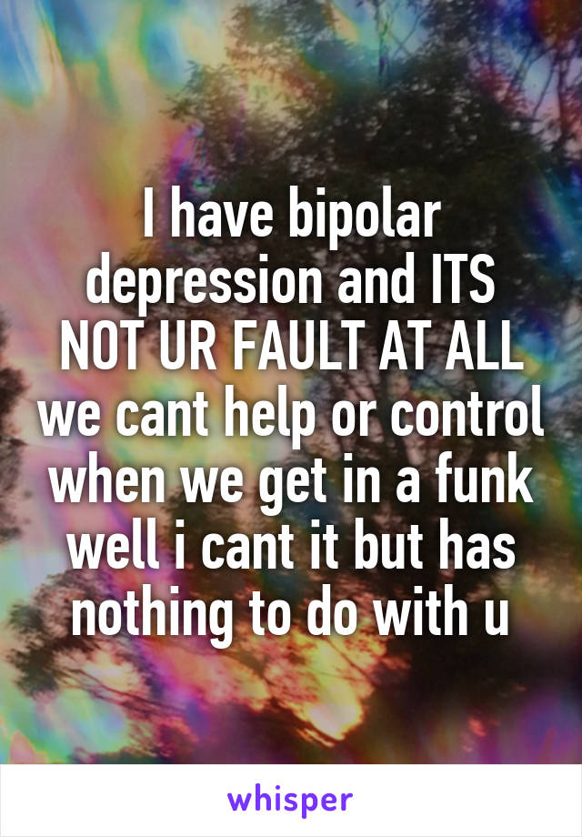 I have bipolar depression and ITS NOT UR FAULT AT ALL we cant help or control when we get in a funk well i cant it but has nothing to do with u