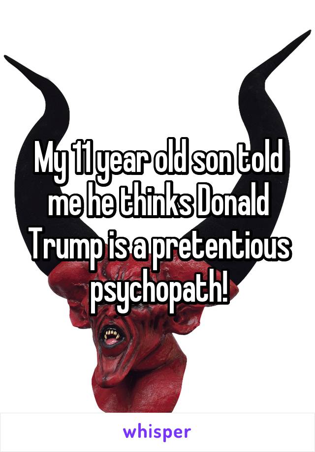 My 11 year old son told me he thinks Donald Trump is a pretentious psychopath!