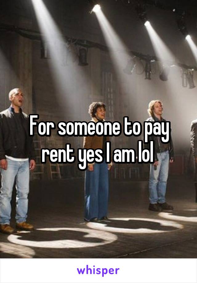 For someone to pay rent yes I am lol 