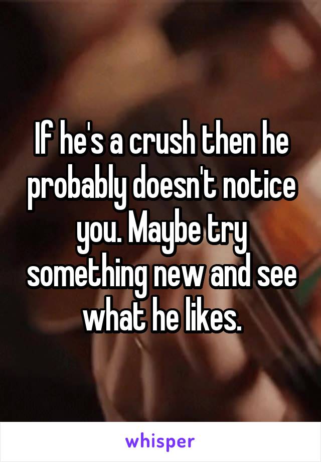 If he's a crush then he probably doesn't notice you. Maybe try something new and see what he likes.