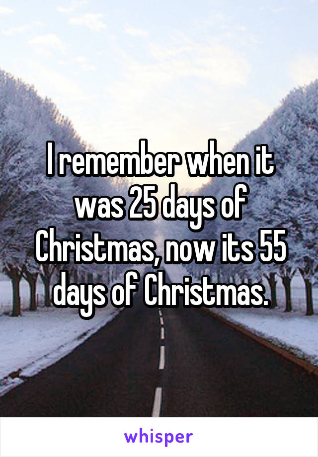 I remember when it was 25 days of Christmas, now its 55 days of Christmas.