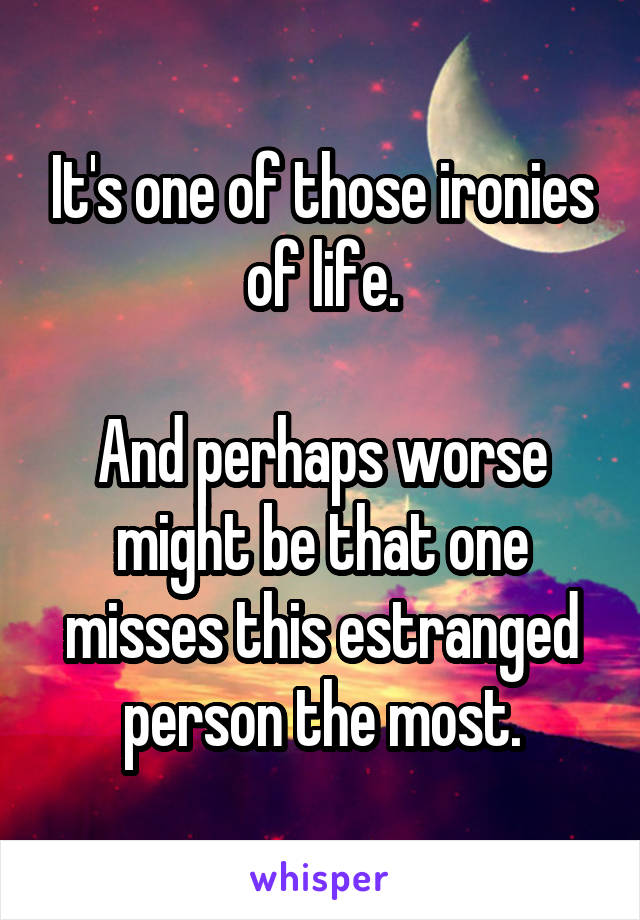 It's one of those ironies of life.

And perhaps worse might be that one misses this estranged person the most.