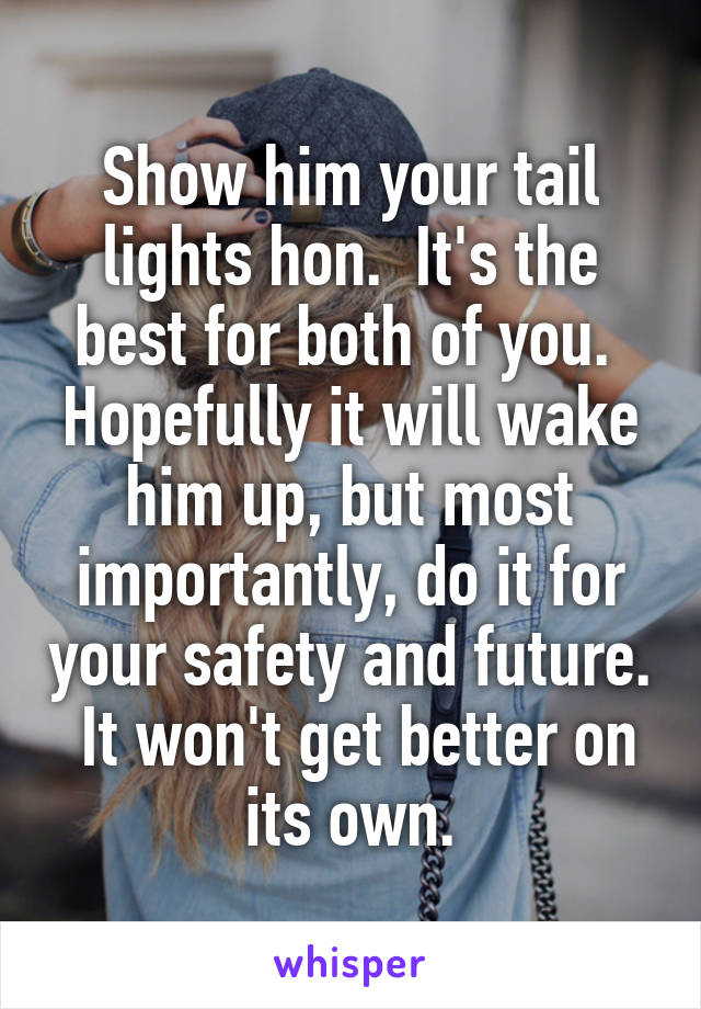 Show him your tail lights hon.  It's the best for both of you.  Hopefully it will wake him up, but most importantly, do it for your safety and future.  It won't get better on its own.
