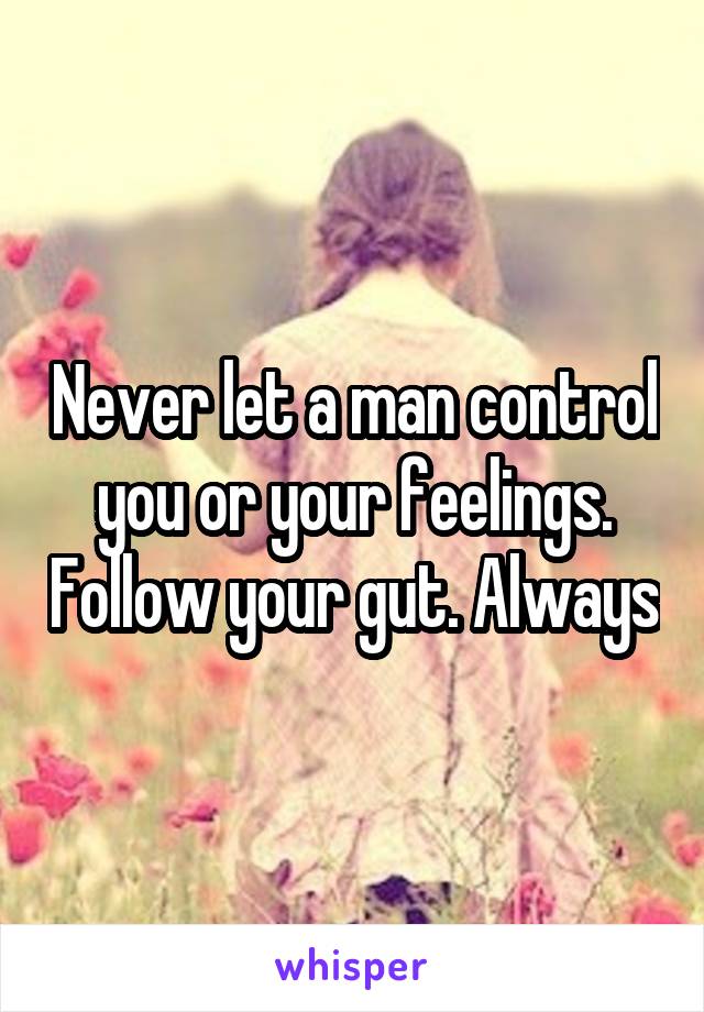 Never let a man control you or your feelings. Follow your gut. Always