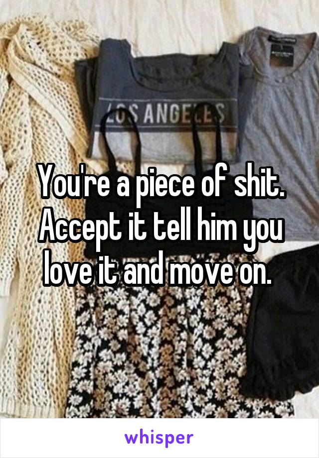 You're a piece of shit. Accept it tell him you love it and move on. 