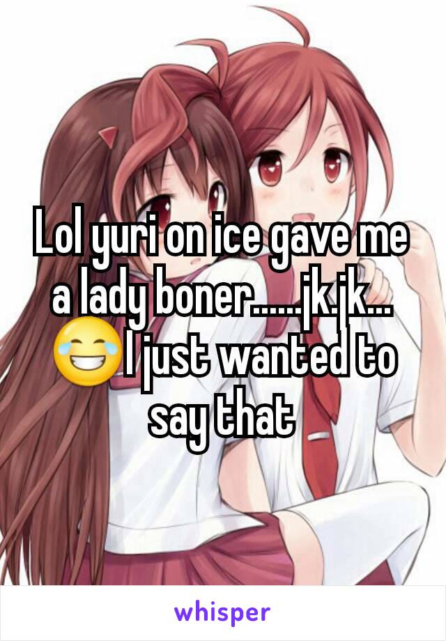 Lol yuri on ice gave me a lady boner......jk.jk...😂I just wanted to say that