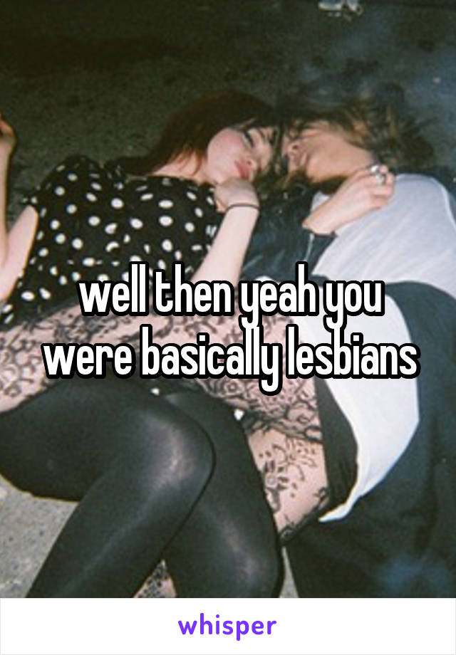 well then yeah you were basically lesbians