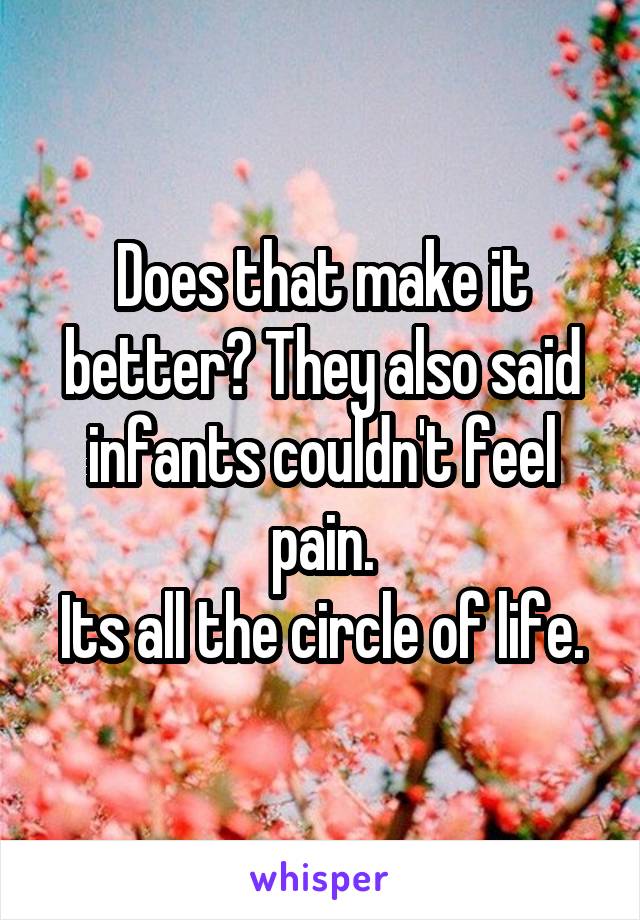 Does that make it better? They also said infants couldn't feel pain.
Its all the circle of life.