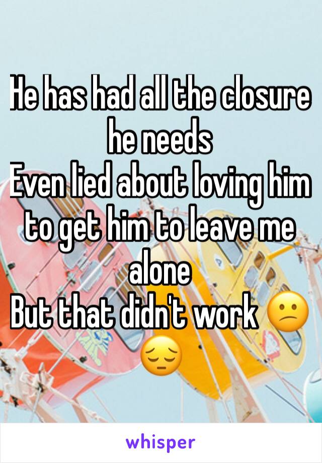 He has had all the closure he needs 
Even lied about loving him to get him to leave me alone 
But that didn't work 😕😔