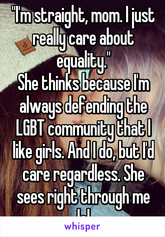 "I'm straight, mom. I just really care about equality."
She thinks because I'm always defending the LGBT community that I like girls. And I do, but I'd care regardless. She sees right through me lol