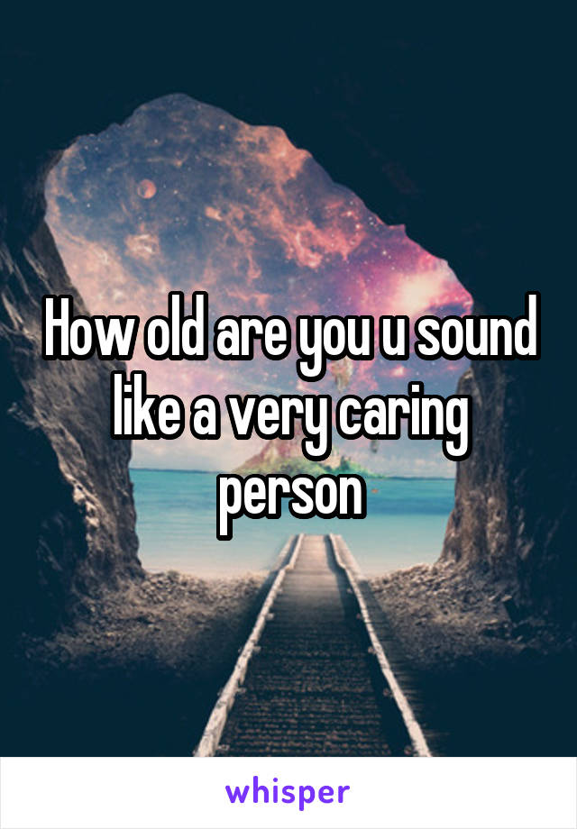 How old are you u sound like a very caring person