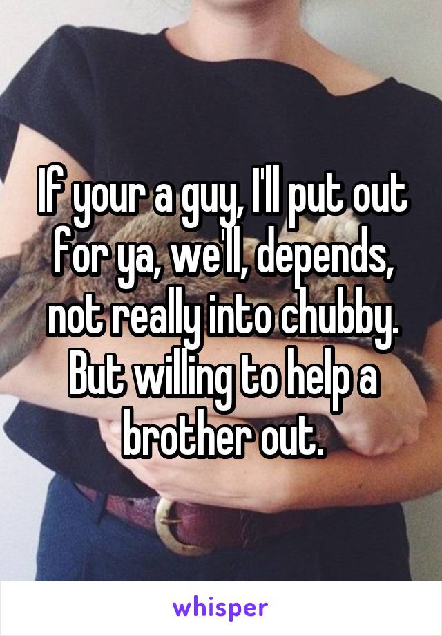 If your a guy, I'll put out for ya, we'll, depends, not really into chubby. But willing to help a brother out.