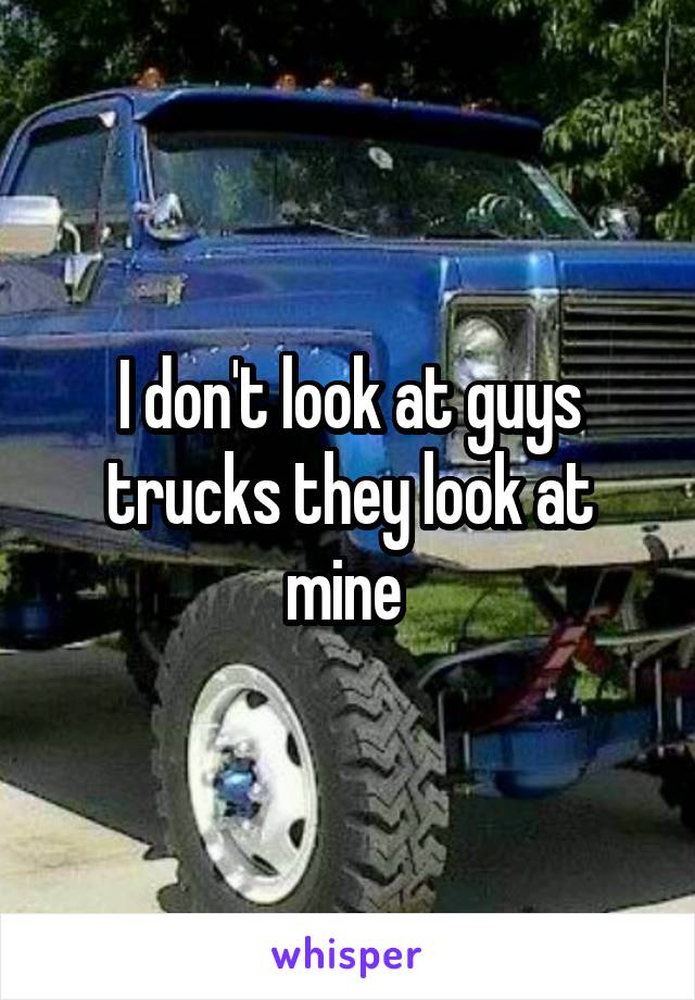 I don't look at guys trucks they look at mine 