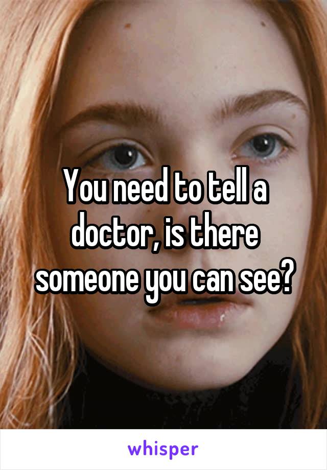 You need to tell a doctor, is there someone you can see?