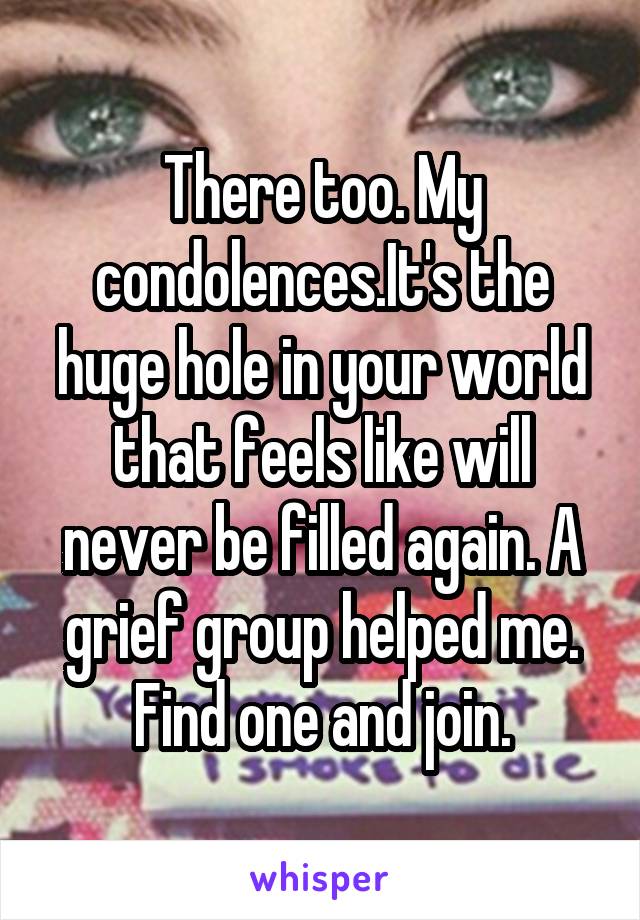 There too. My condolences.It's the huge hole in your world that feels like will never be filled again. A grief group helped me. Find one and join.