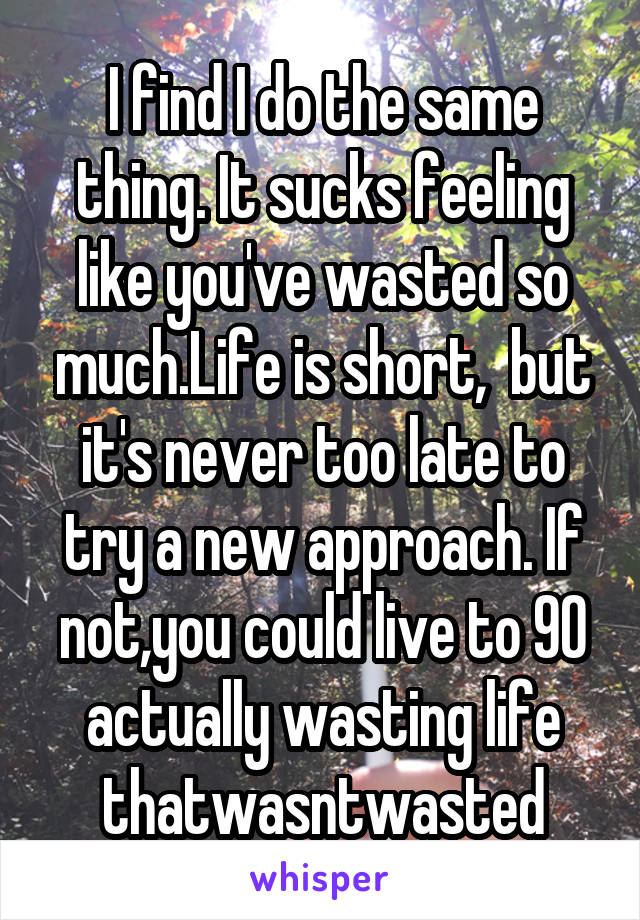 I find I do the same thing. It sucks feeling like you've wasted so much.Life is short,  but it's never too late to try a new approach. If not,you could live to 90 actually wasting life thatwasntwasted