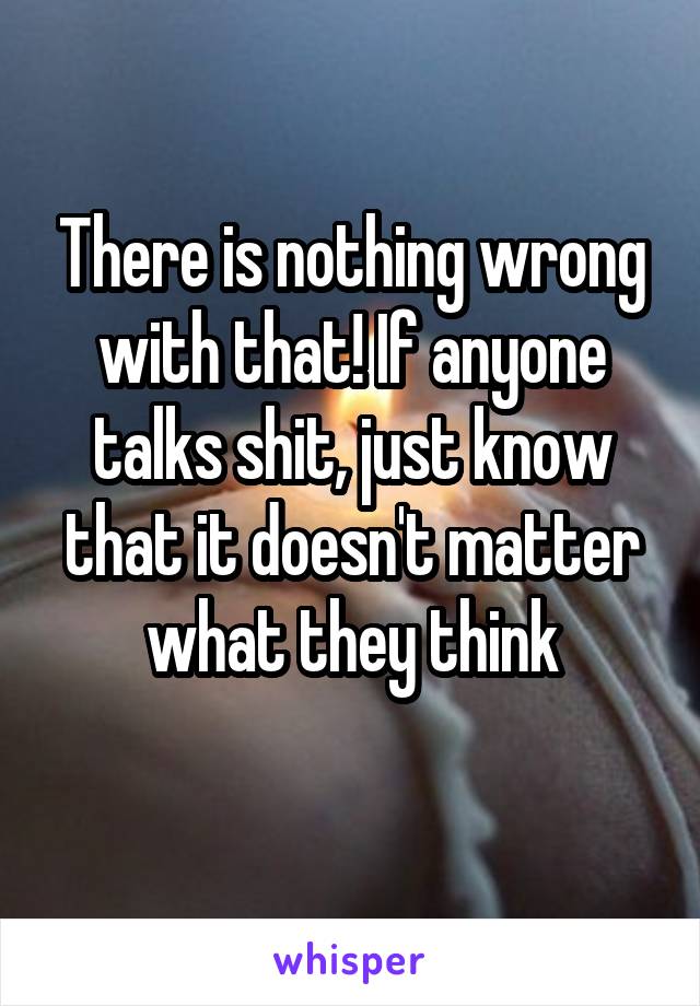 There is nothing wrong with that! If anyone talks shit, just know that it doesn't matter what they think
