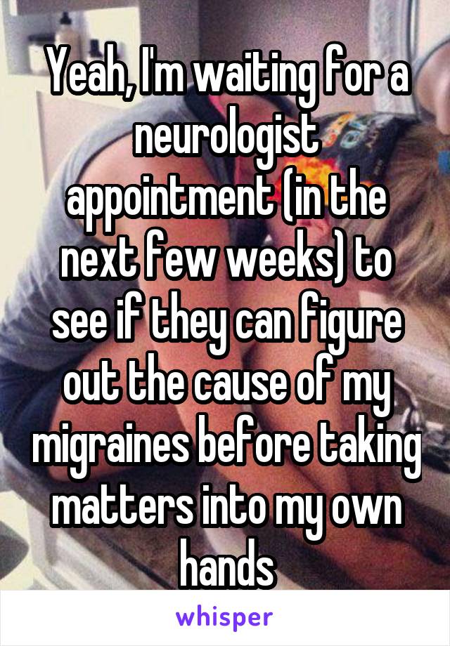 Yeah, I'm waiting for a neurologist appointment (in the next few weeks) to see if they can figure out the cause of my migraines before taking matters into my own hands