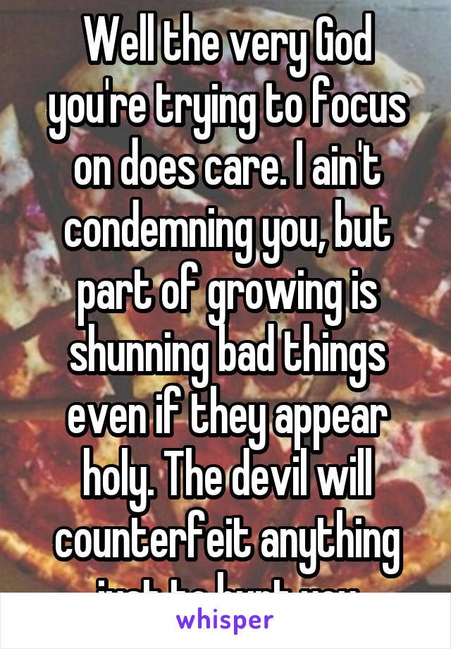 Well the very God you're trying to focus on does care. I ain't condemning you, but part of growing is shunning bad things even if they appear holy. The devil will counterfeit anything just to hurt you