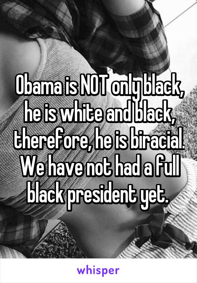 Obama is NOT only black, he is white and black, therefore, he is biracial. We have not had a full black president yet. 