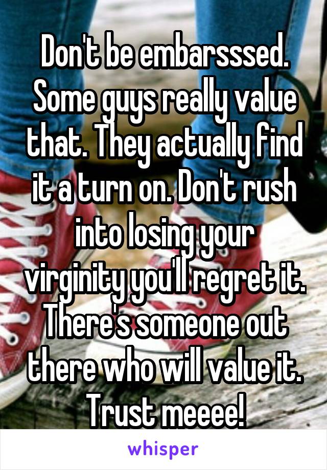 Don't be embarsssed. Some guys really value that. They actually find it a turn on. Don't rush into losing your virginity you'll regret it. There's someone out there who will value it. Trust meeee!