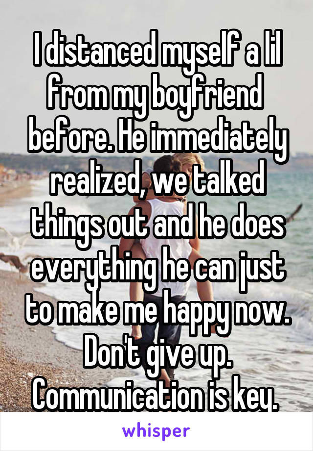 I distanced myself a lil from my boyfriend  before. He immediately realized, we talked things out and he does everything he can just to make me happy now. Don't give up. Communication is key. 