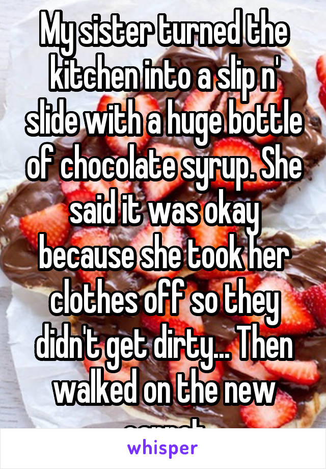 My sister turned the kitchen into a slip n' slide with a huge bottle of chocolate syrup. She said it was okay because she took her clothes off so they didn't get dirty... Then walked on the new carpet