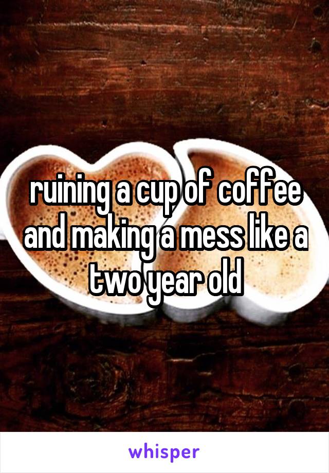 ruining a cup of coffee and making a mess like a two year old