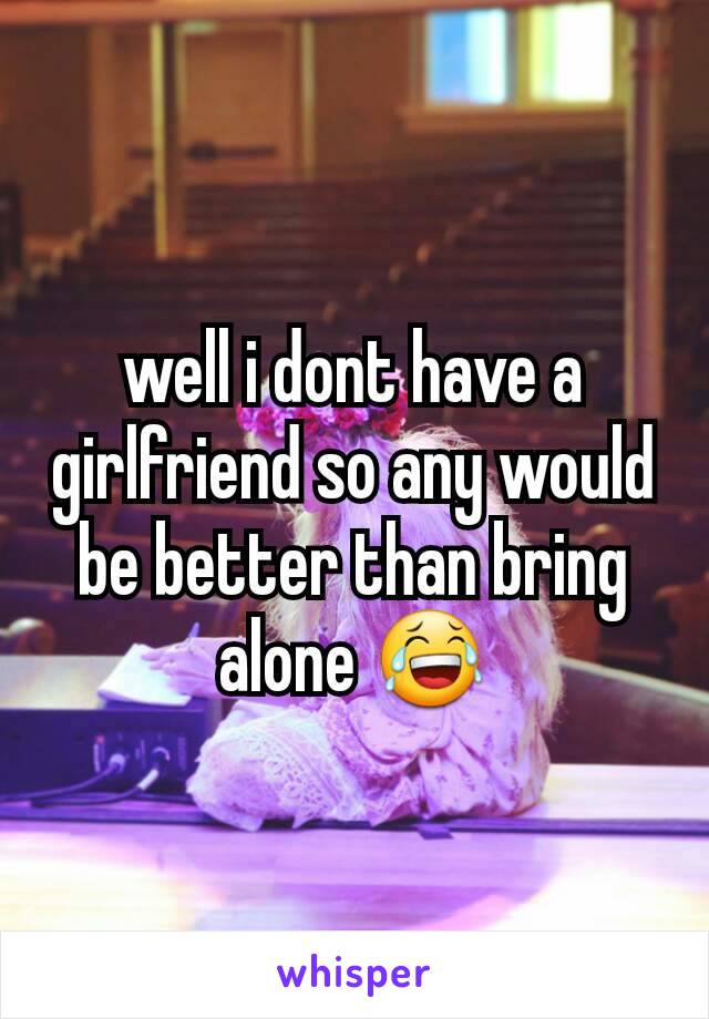 well i dont have a girlfriend so any would be better than bring alone 😂