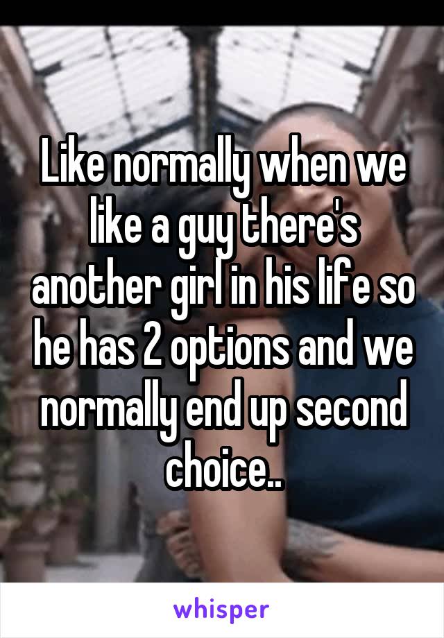 Like normally when we like a guy there's another girl in his life so he has 2 options and we normally end up second choice..