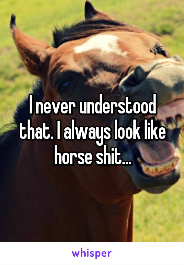 I never understood that. I always look like horse shit...