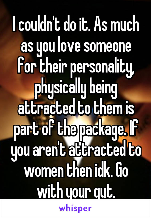 I couldn't do it. As much as you love someone for their personality, physically being attracted to them is part of the package. If you aren't attracted to women then idk. Go with your gut.