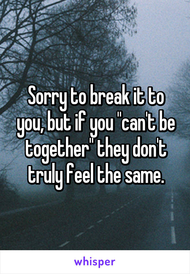 Sorry to break it to you, but if you "can't be together" they don't truly feel the same.