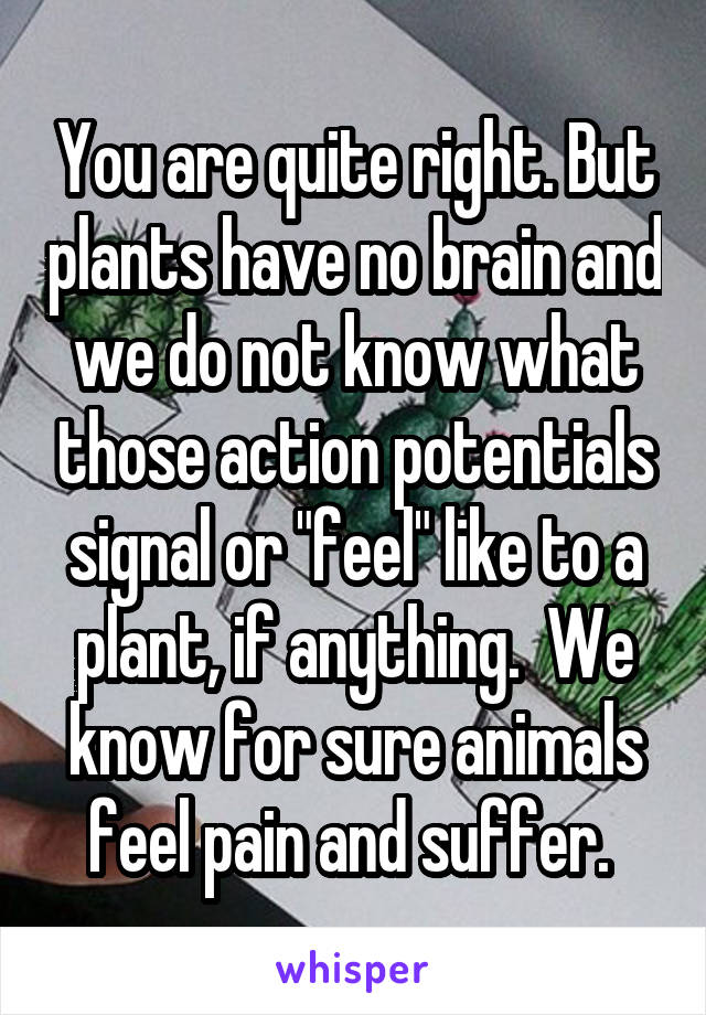 You are quite right. But plants have no brain and we do not know what those action potentials signal or "feel" like to a plant, if anything.  We know for sure animals feel pain and suffer. 