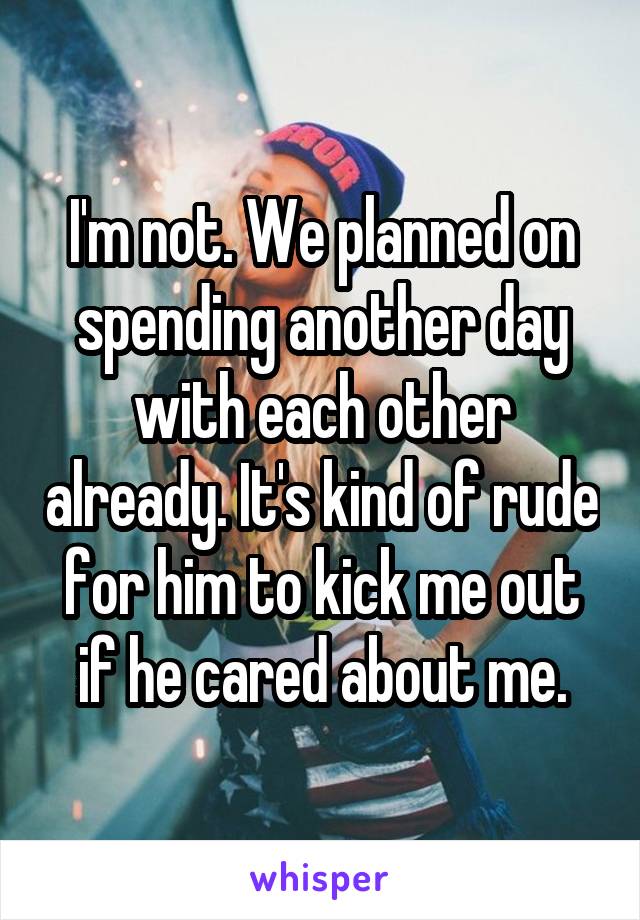 I'm not. We planned on spending another day with each other already. It's kind of rude for him to kick me out if he cared about me.