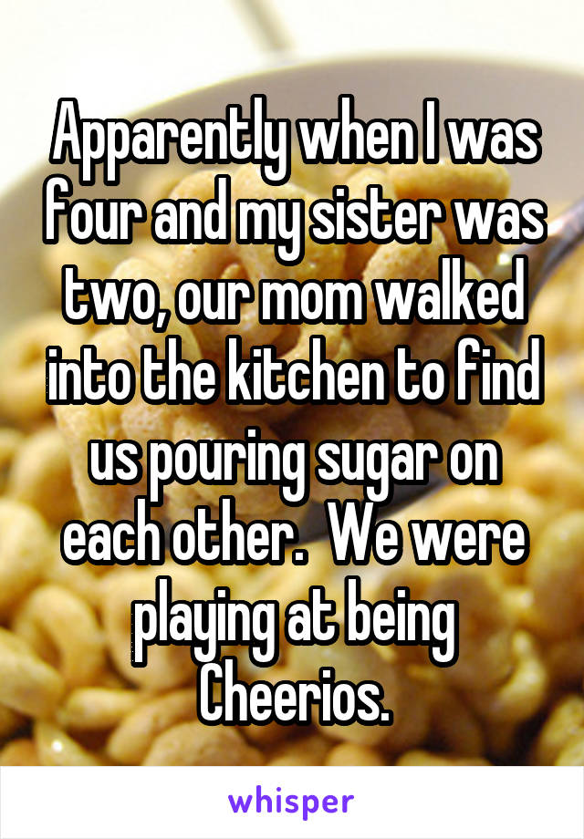 Apparently when I was four and my sister was two, our mom walked into the kitchen to find us pouring sugar on each other.  We were playing at being Cheerios.