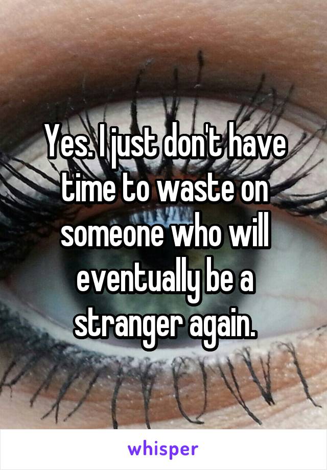 Yes. I just don't have time to waste on someone who will eventually be a stranger again.
