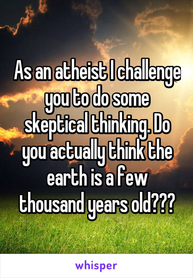 As an atheist I challenge you to do some skeptical thinking. Do you actually think the earth is a few thousand years old???