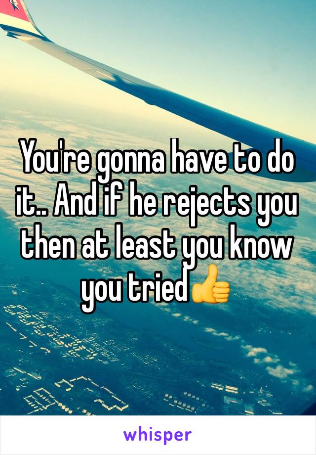 You're gonna have to do it.. And if he rejects you then at least you know you tried👍