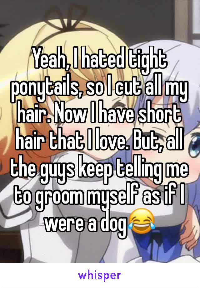 Yeah, I hated tight ponytails, so I cut all my hair. Now I have short hair that I love. But, all the guys keep telling me to groom myself as if I were a dog😂
