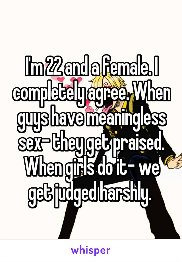 I'm 22 and a female. I completely agree. When guys have meaningless sex- they get praised. When girls do it- we get judged harshly. 