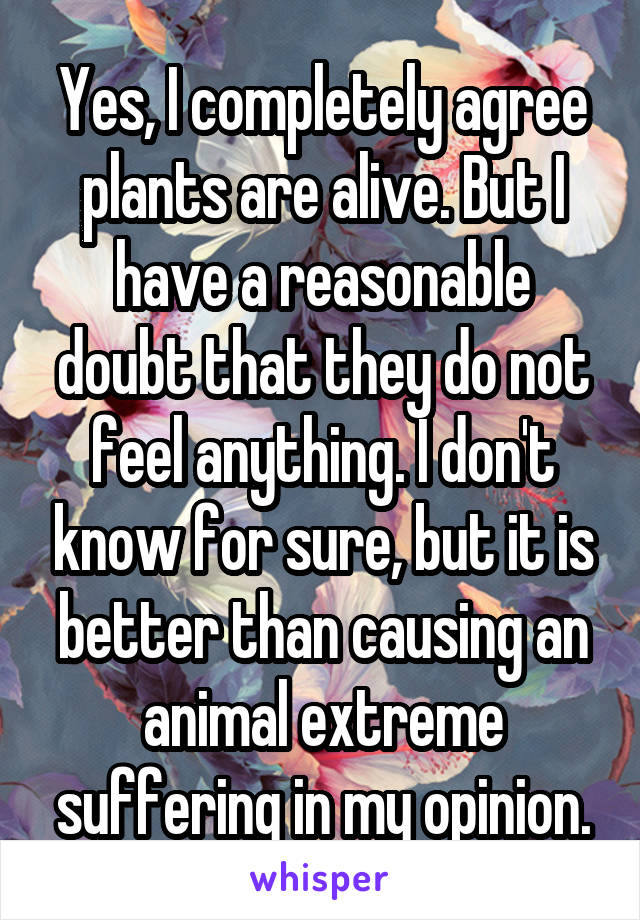 Yes, I completely agree plants are alive. But I have a reasonable doubt that they do not feel anything. I don't know for sure, but it is better than causing an animal extreme suffering in my opinion.