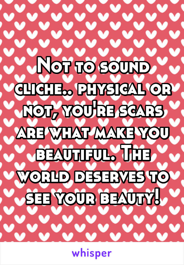 Not to sound cliche.. physical or not, you're scars are what make you beautiful. The world deserves to see your beauty!