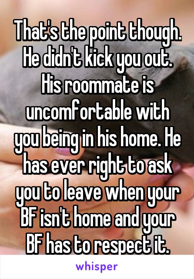 That's the point though. He didn't kick you out. His roommate is uncomfortable with you being in his home. He has ever right to ask you to leave when your BF isn't home and your BF has to respect it.