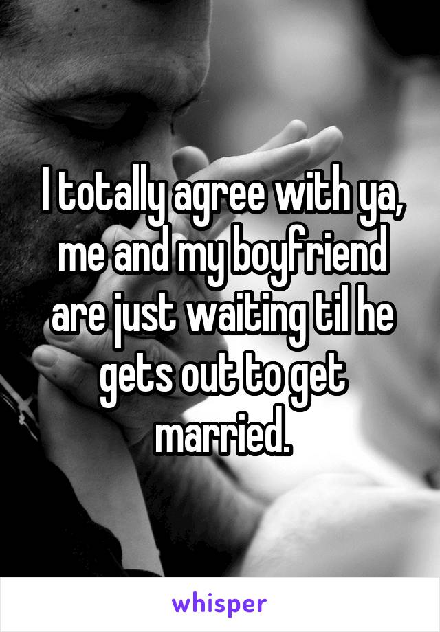 I totally agree with ya, me and my boyfriend are just waiting til he gets out to get married.