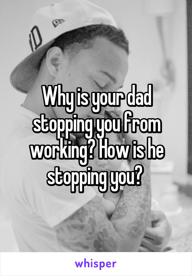 Why is your dad stopping you from working? How is he stopping you? 