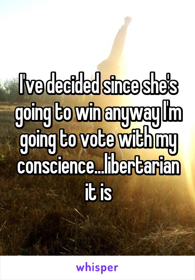 I've decided since she's going to win anyway I'm going to vote with my conscience...libertarian it is