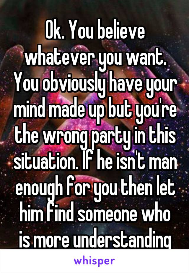 Ok. You believe whatever you want. You obviously have your mind made up but you're the wrong party in this situation. If he isn't man enough for you then let him find someone who is more understanding