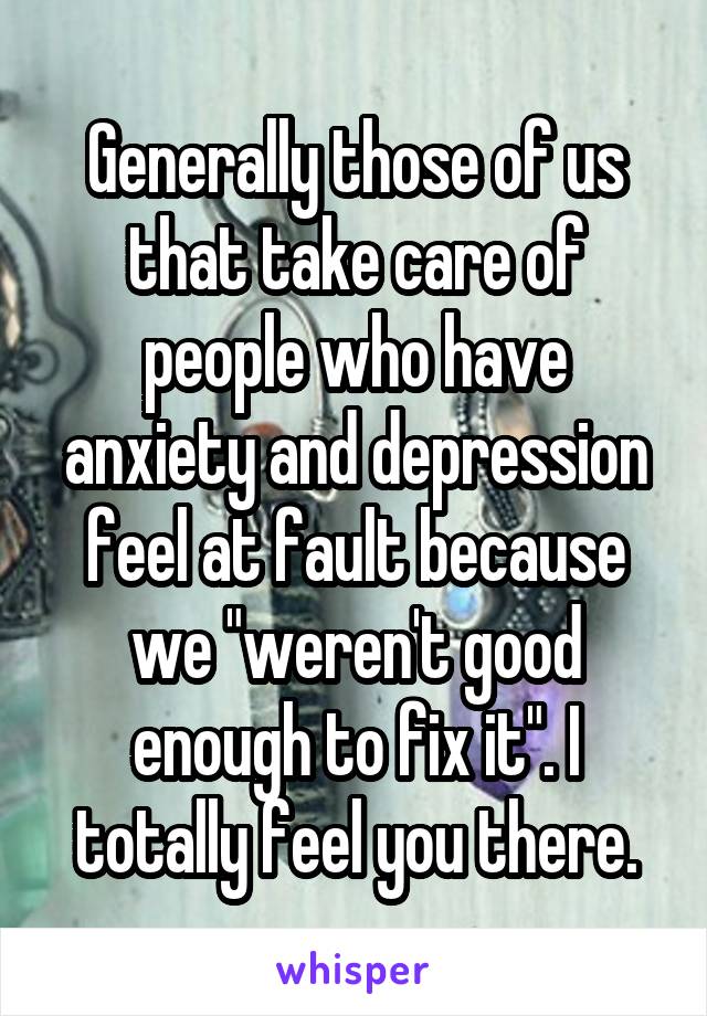 Generally those of us that take care of people who have anxiety and depression feel at fault because we "weren't good enough to fix it". I totally feel you there.