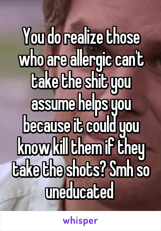 You do realize those who are allergic can't take the shit you assume helps you because it could you know kill them if they take the shots? Smh so uneducated 